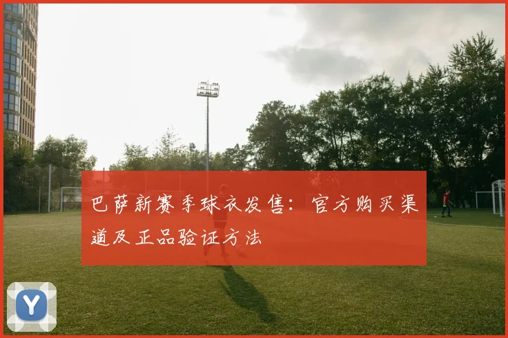 巴萨新赛季球衣发售：官方购买渠道及正品验证方法