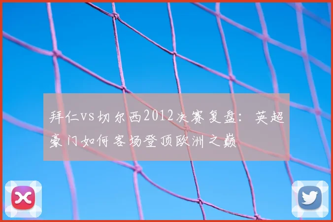 拜仁vs切尔西2012决赛复盘：英超豪门如何客场登顶欧洲之巅