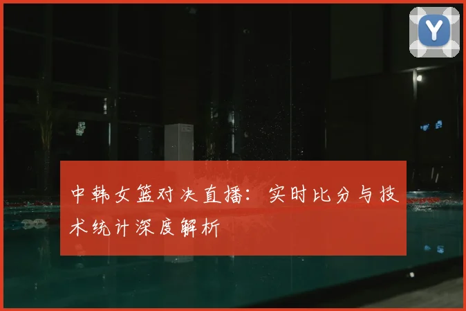 中韩女篮对决直播：实时比分与技术统计深度解析