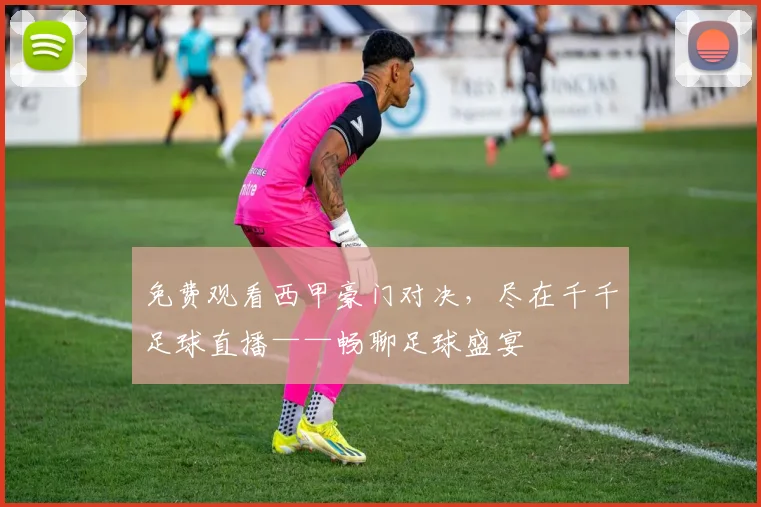免费观看西甲豪门对决，尽在千千足球直播——畅聊足球盛宴