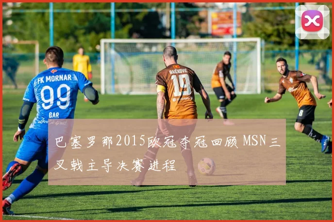 巴塞罗那2015欧冠夺冠回顾 MSN三叉戟主导决赛进程