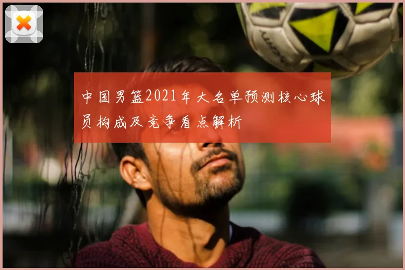 中国男篮2021年大名单预测核心球员构成及竞争看点解析